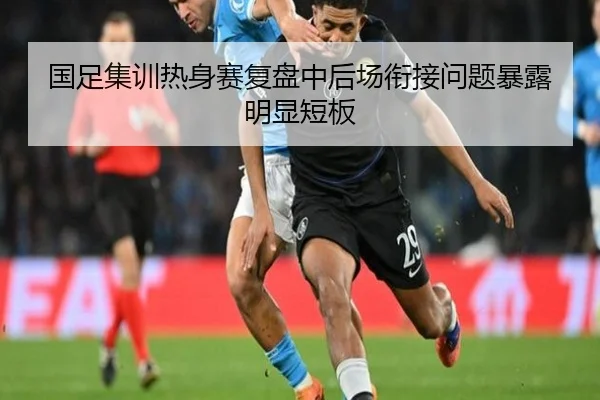国足集训热身赛复盘中后场衔接问题暴露明显短板