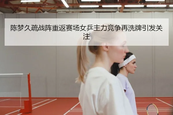 陈梦久疏战阵重返赛场女乒主力竞争再洗牌引发关注