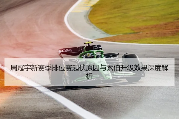 周冠宇新赛季排位赛起伏原因与索伯升级效果深度解析